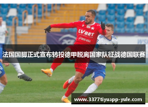 法国国脚正式宣布转投德甲脱离国家队征战德国联赛