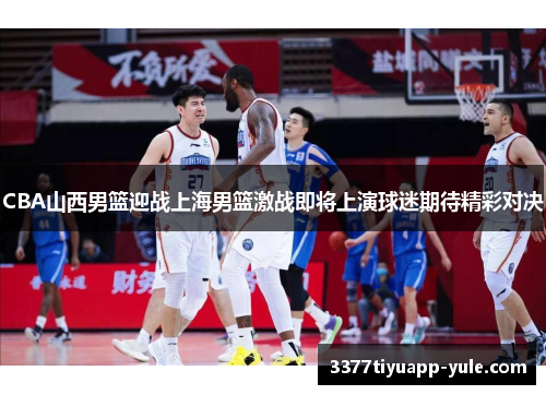 CBA山西男篮迎战上海男篮激战即将上演球迷期待精彩对决